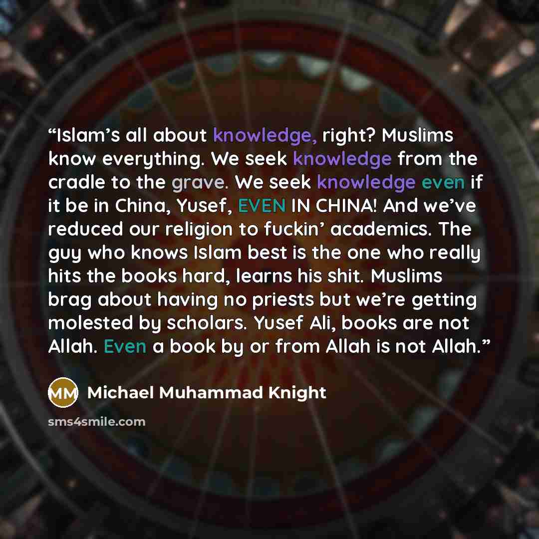 “Islam’s all about knowledge, right? Muslims know everything. We seek knowledge from the cradle to the grave. We seek knowledge even if it be in China, Yusef, EVEN IN CHINA! And we’ve reduced our religion to fuckin’ academics. The guy who knows Islam best is the one who really hits the books hard…” quote by Michael Muhammad Knight