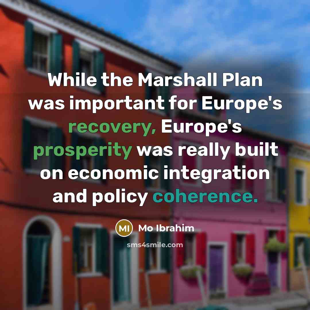“While the Marshall Plan was important for Europe's recovery, Europe's prosperity was really built on economic integration and policy coherence.” quote by Mo Ibrahim