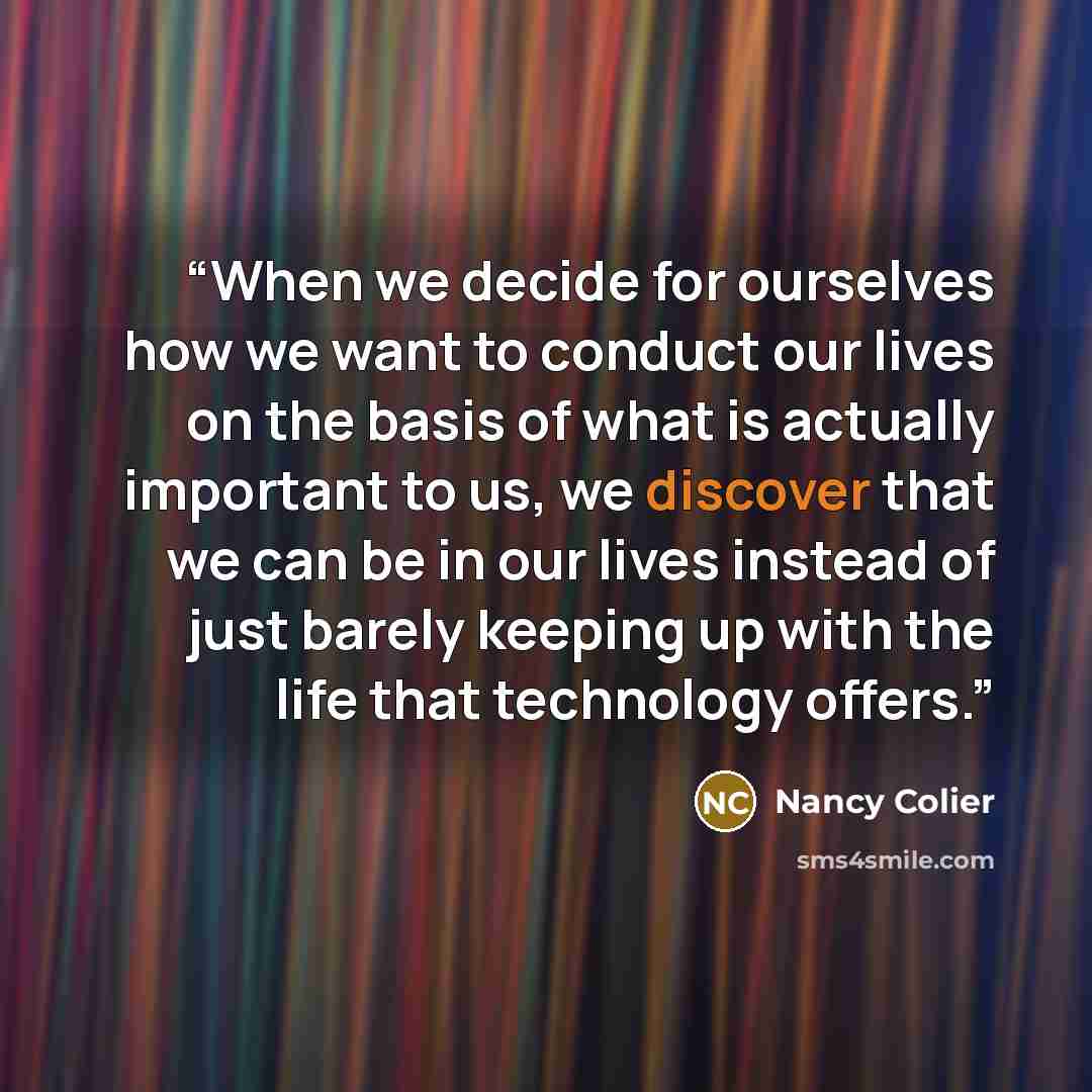 “When we decide for ourselves how we want to conduct our lives on the basis of what is actually important to us, we discover that we can be in our lives instead of just barely keeping up with the life that technology offers.” quote by Nancy Colier
