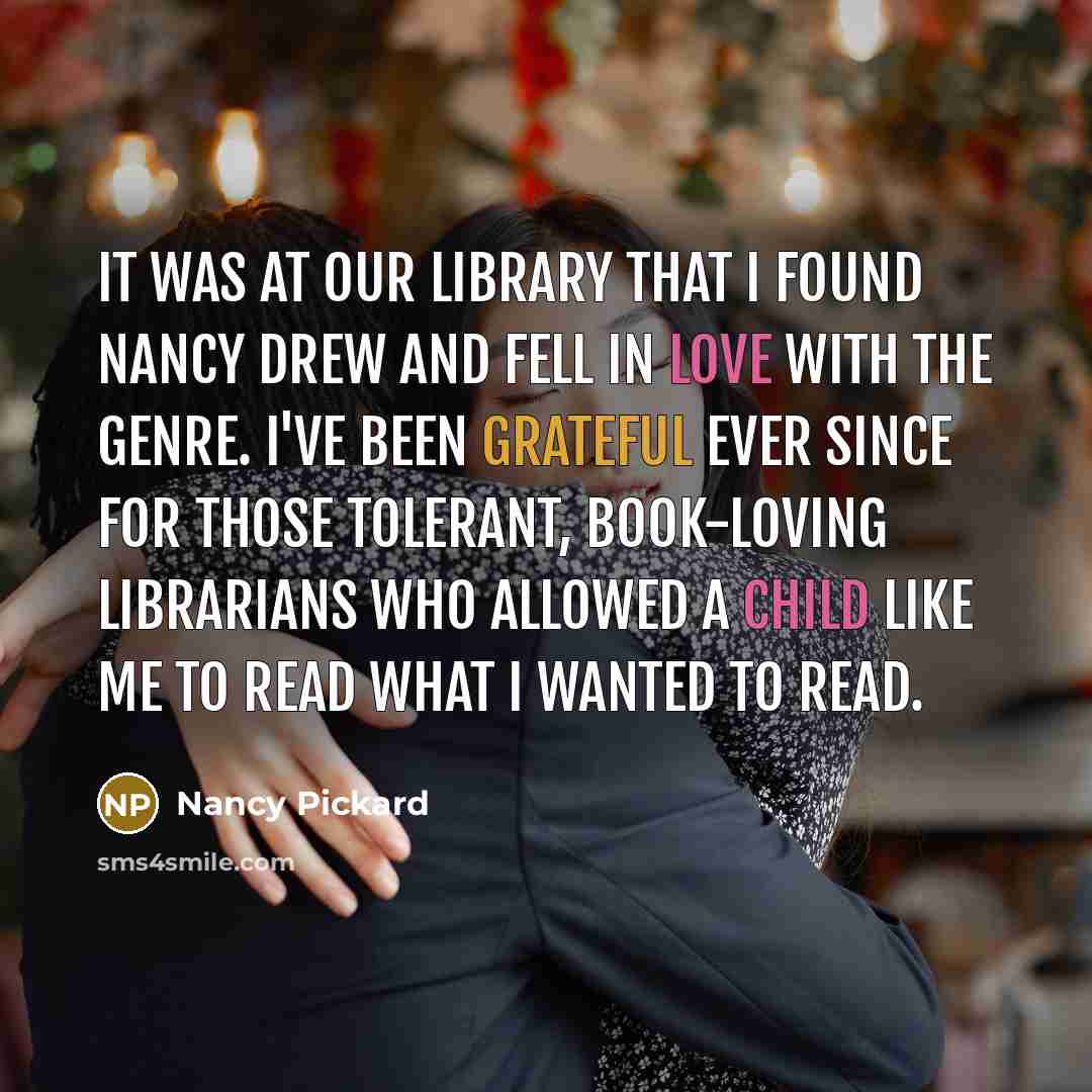“It was at our library that I found Nancy Drew and fell in love with the genre. I've been grateful ever since for those tolerant, book-loving librarians who allowed a child like me to read what I wanted to read.” quote by Nancy Pickard