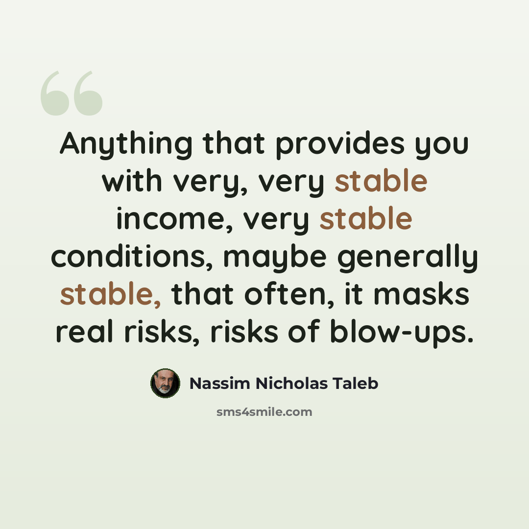 “Anything that provides you with very, very stable income, very stable conditions, maybe generally stable, that often, it masks real risks, risks of blow-ups.” quote by Nassim Nicholas Taleb