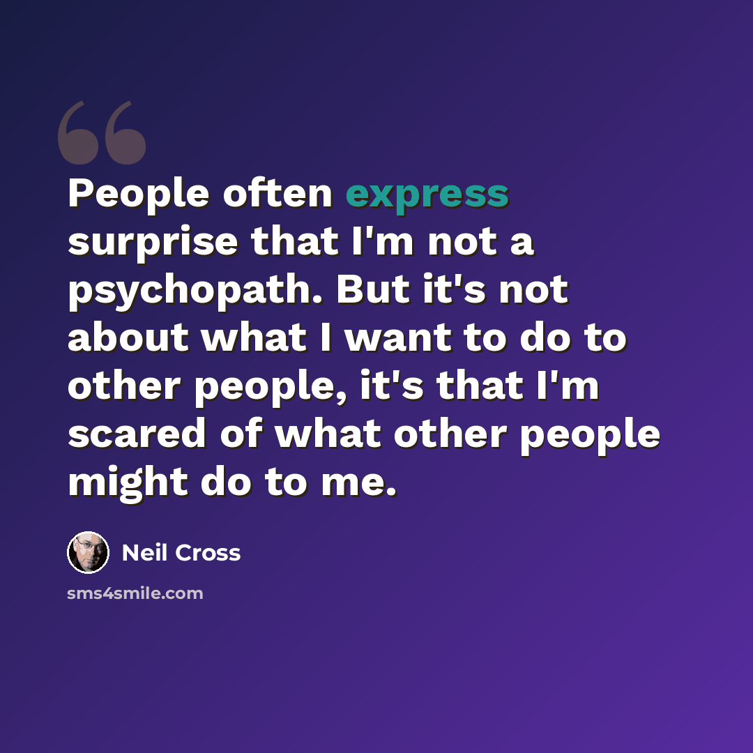 “People often express surprise that I'm not a psychopath. But it's not about what I want to do to other people, it's that I'm scared of what other people might do to me.” quote by Neil Cross
