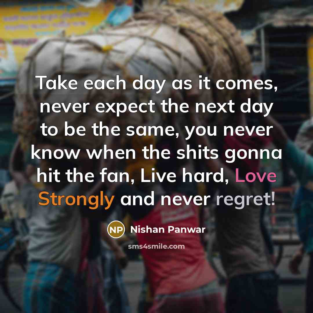 “Take each day as it comes, never expect the next day to be the same, you never know when the shits gonna hit the fan, Live hard, Love Strongly and never regret!” quote by Nishan Panwar