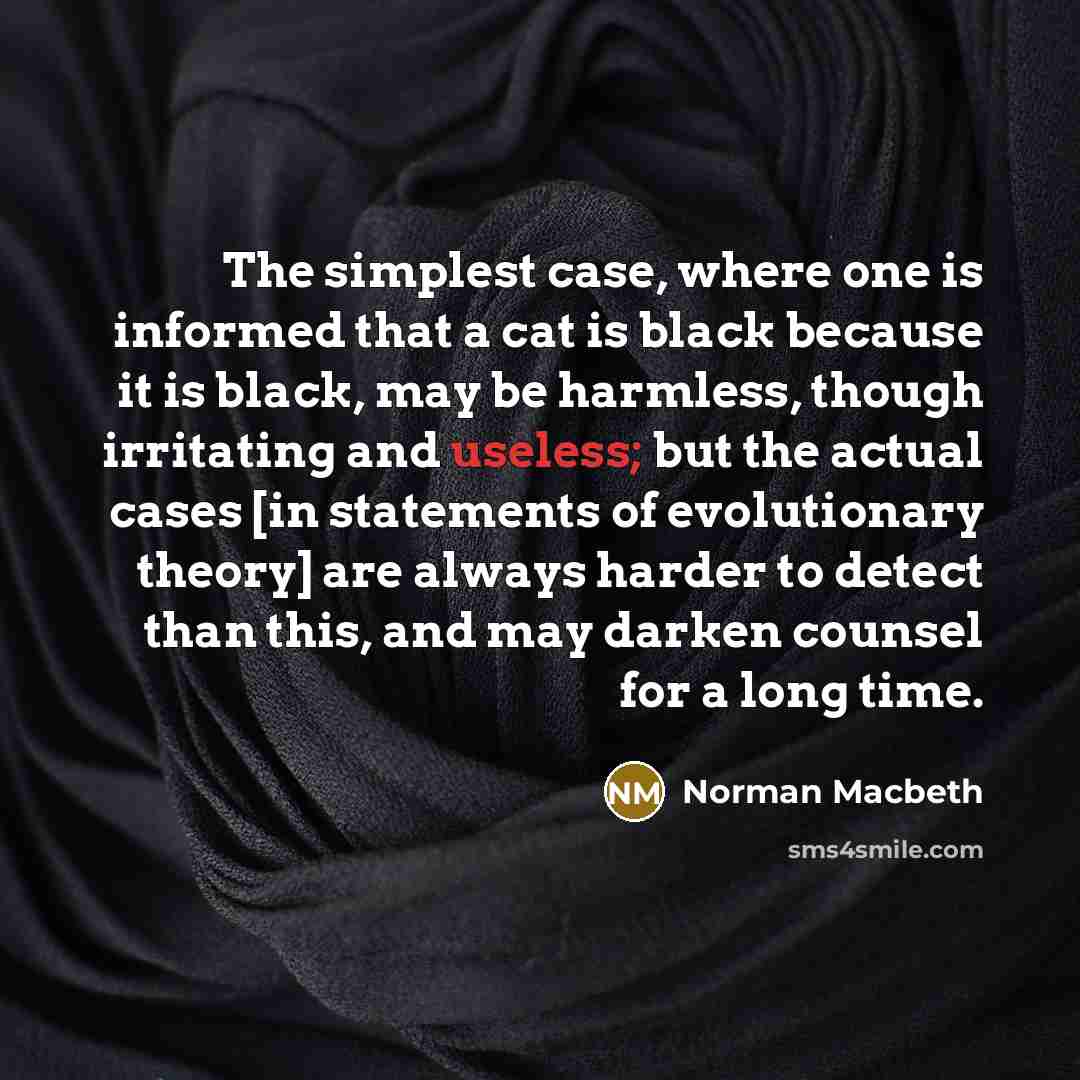 “The simplest case, where one is informed that a cat is black because it is black, may be harmless, though irritating and useless; but the actual cases [in statements of evolutionary theory] are always harder to detect than this, and may darken counsel for a long time.” quote by Norman Macbeth
