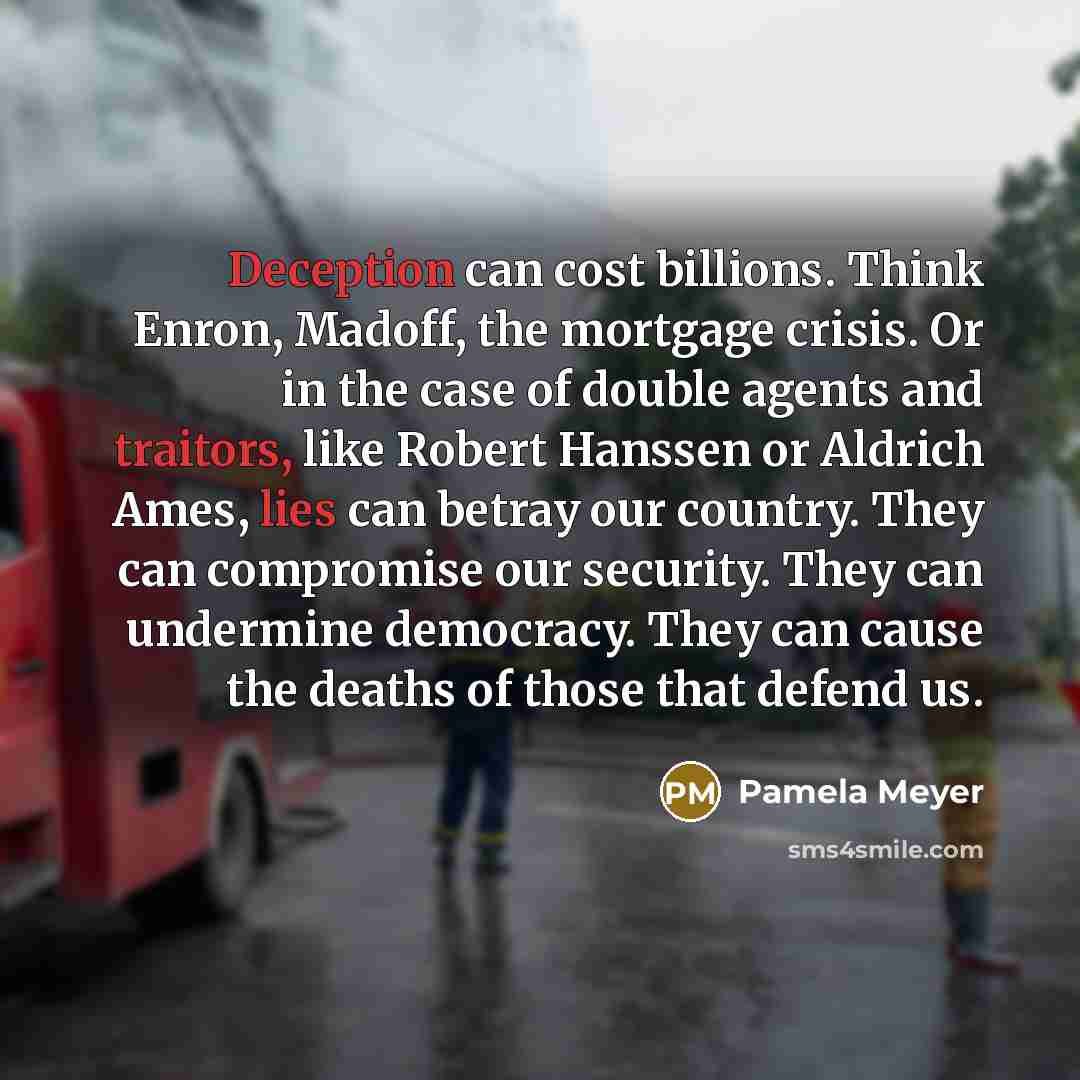 “Deception can cost billions. Think Enron, Madoff, the mortgage crisis. Or in the case of double agents and traitors, like Robert Hanssen or Aldrich Ames, lies can betray our country. They can compromise our security. They can undermine democracy. They can cause the deaths of those that defend us.” quote by Pamela Meyer
