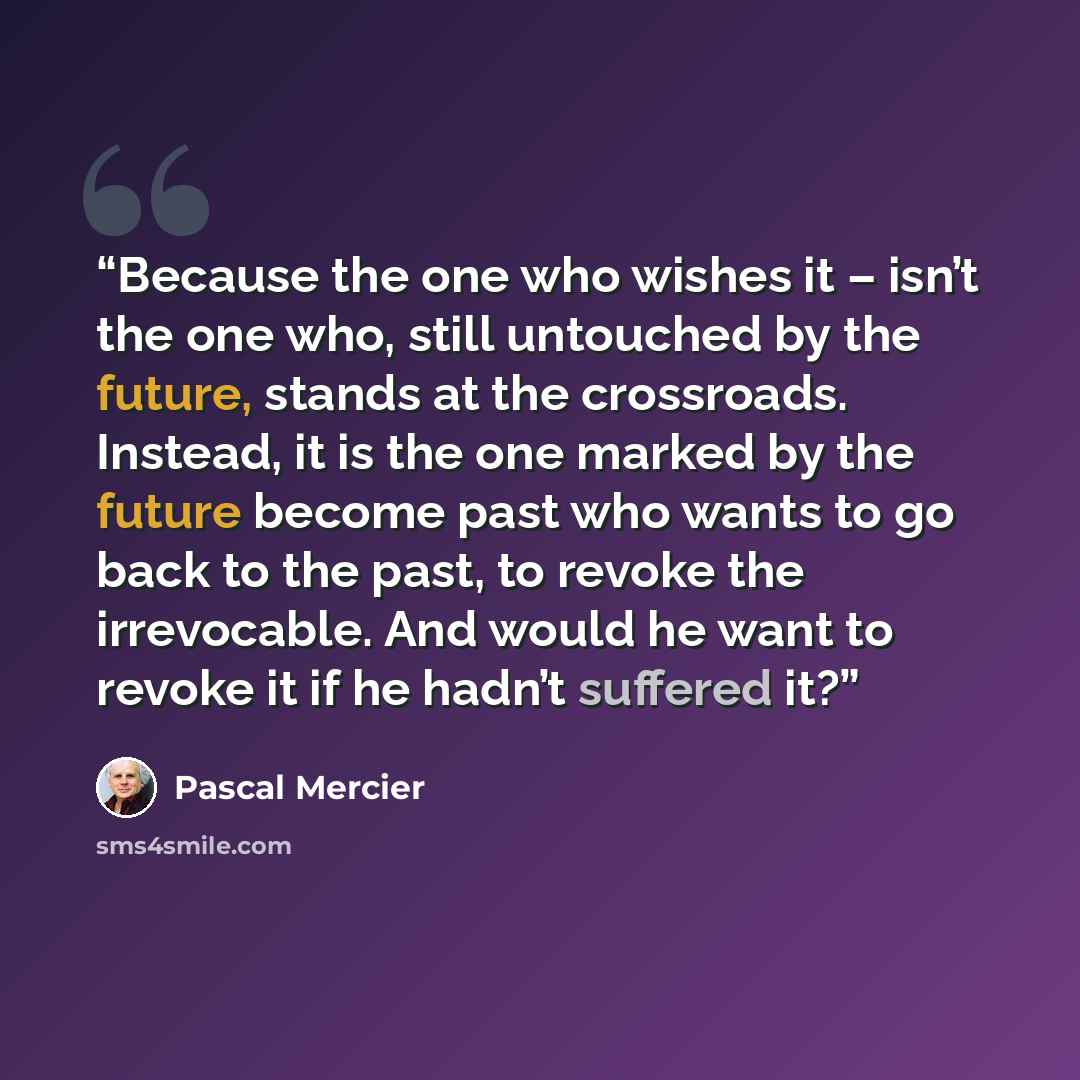 “Because the one who wishes it – isn’t the one who, still untouched by the future, stands at the crossroads. Instead, it is the one marked by the future become past who wants to go back to the past, to revoke the irrevocable. And would he want to revoke it if he hadn’t suffered it?” quote by Pascal Mercier