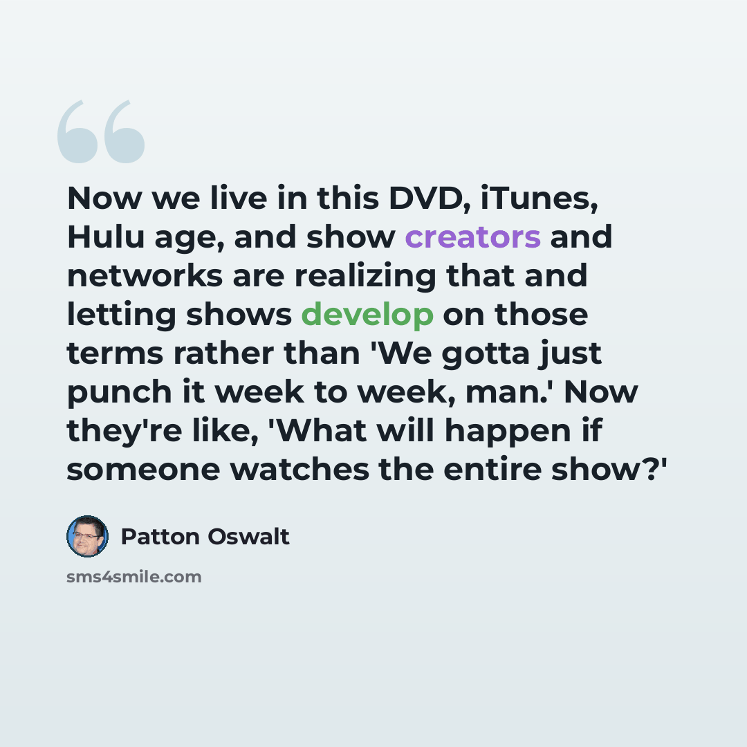 “Now we live in this DVD, iTunes, Hulu age, and show creators and networks are realizing that and letting shows develop on those terms rather than 'We gotta just punch it week to week, man.' Now they're like, 'What will happen if someone watches the entire show?'” quote by Patton Oswalt