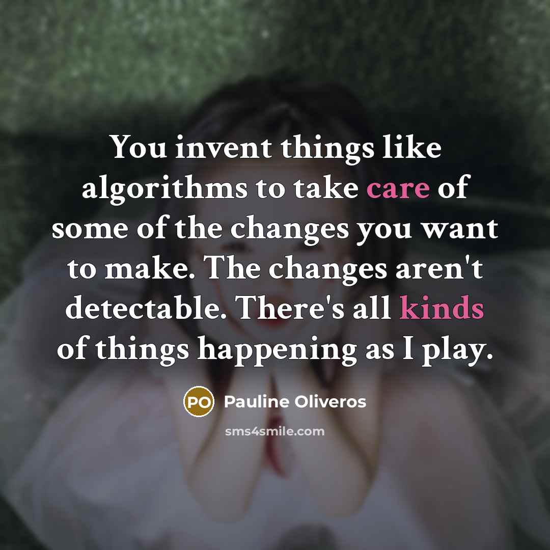 “You invent things like algorithms to take care of some of the changes you want to make. The changes aren't detectable. There's all kinds of things happening as I play.” quote by Pauline Oliveros