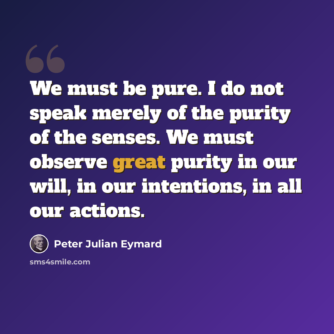 “We must be pure. I do not speak merely of the purity of the senses. We must observe great purity in our will, in our intentions, in all our actions.” quote by Peter Julian Eymard