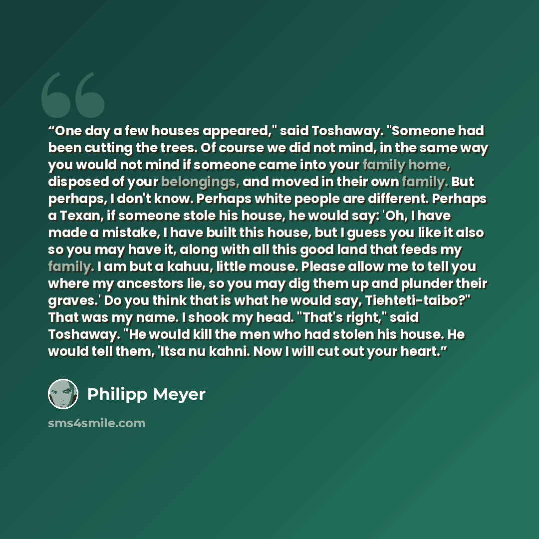“One day a few houses appeared," said Toshaway. "Someone had been cutting the trees. Of course we did not mind, in the same way you would not mind if someone came into your family home, disposed of your belongings, and moved in their own family. But perhaps, I don't know. Perhaps white people are…” quote by Philipp Meyer