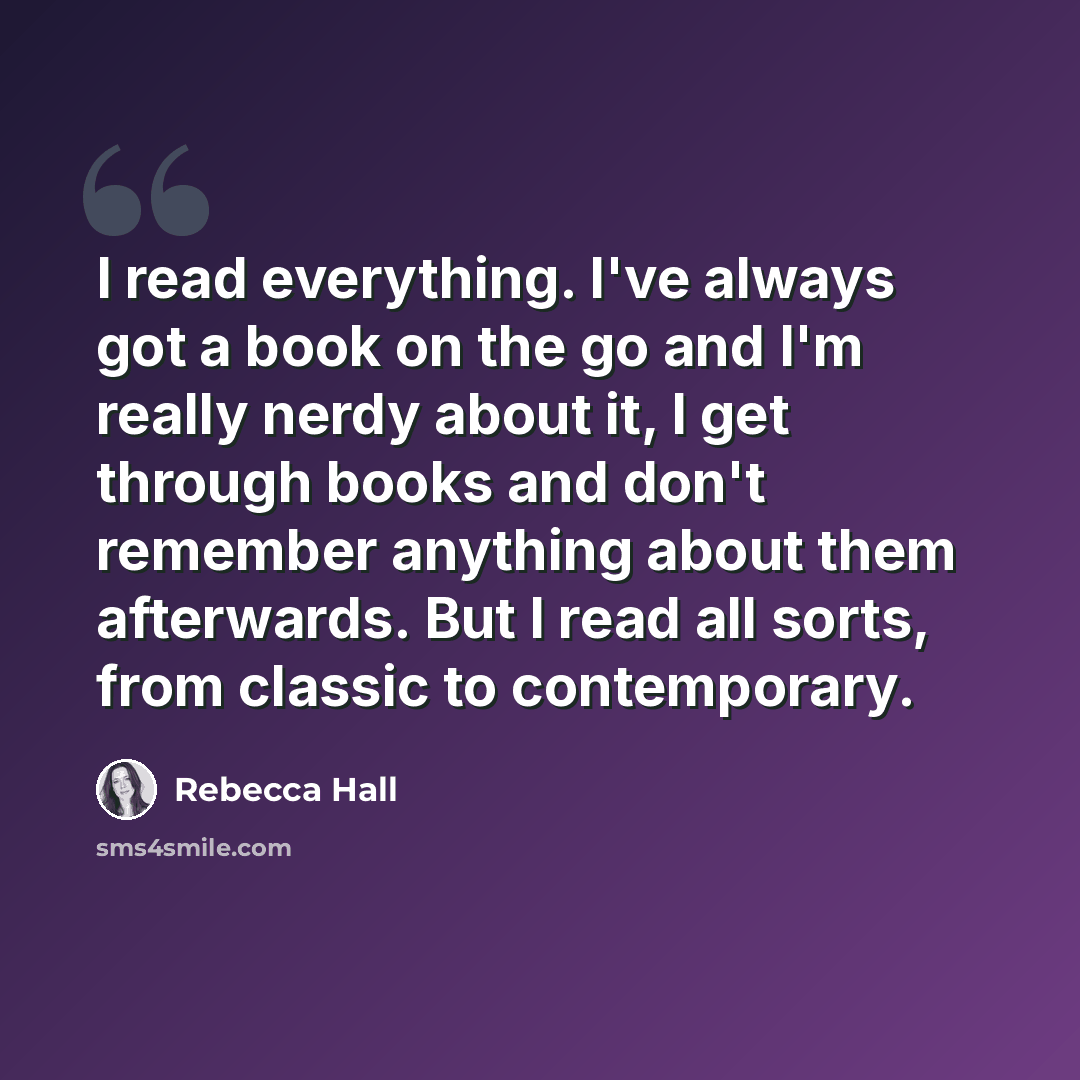 “I read everything. I've always got a book on the go and I'm really nerdy about it, I get through books and don't remember anything about them afterwards. But I read all sorts, from classic to contemporary.” quote by Rebecca Hall