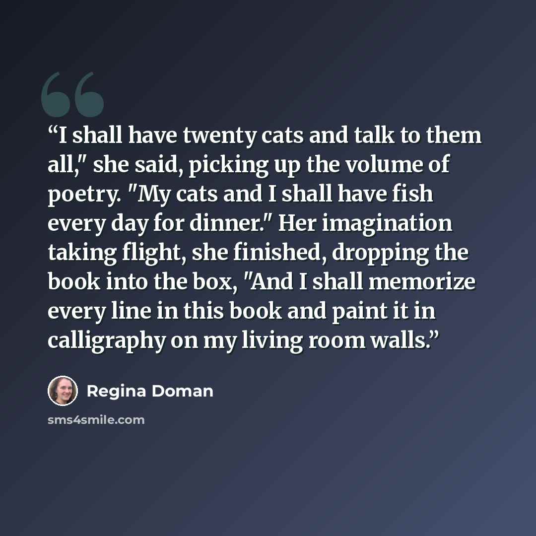 “I shall have twenty cats and talk to them all," she said, picking up the volume of poetry. "My cats and I shall have fish every day for dinner." Her imagination taking flight, she finished, dropping the book into the box, "And I shall memorize every line in this book and paint it in calligraphy on…” quote by Regina Doman