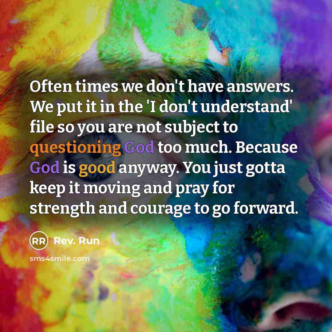 “Often times we don't have answers. We put it in the 'I don't understand' file so you are not subject to questioning God too much. Because God is good anyway. You just gotta keep it moving and pray for strength and courage to go forward.” quote by Rev. Run