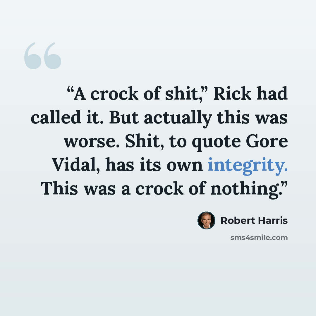 “A crock of shit,” Rick had called it. But actually this was worse. Shit, to quote Gore Vidal, has its own integrity. This was a crock of nothing.” quote by Robert Harris