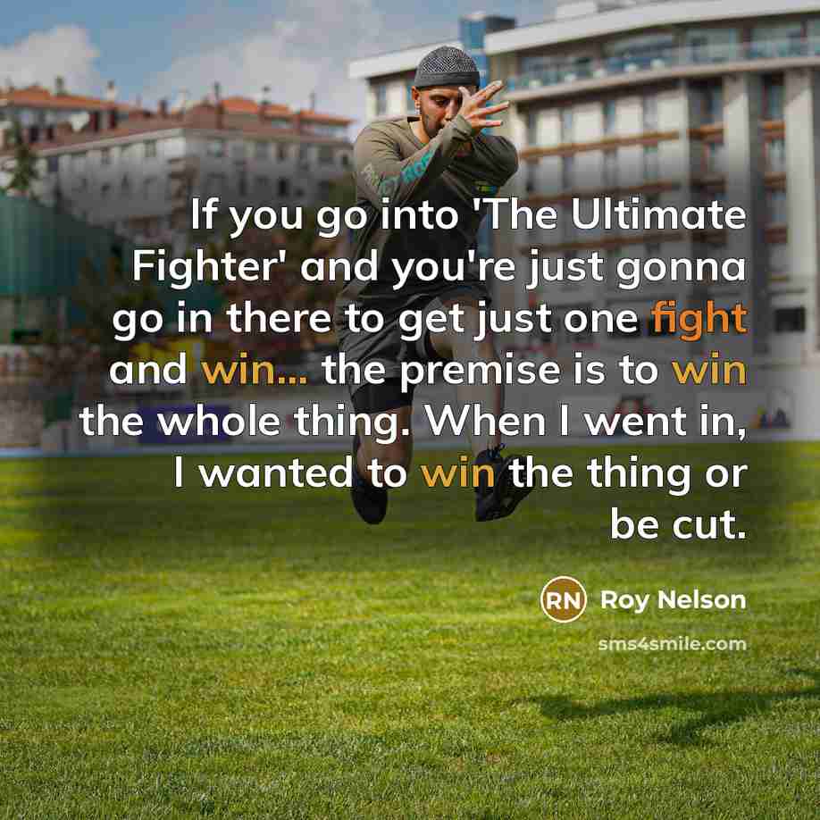 “If you go into 'The Ultimate Fighter' and you're just gonna go in there to get just one fight and win... the premise is to win the whole thing. When I went in, I wanted to win the thing or be cut.” quote by Roy Nelson