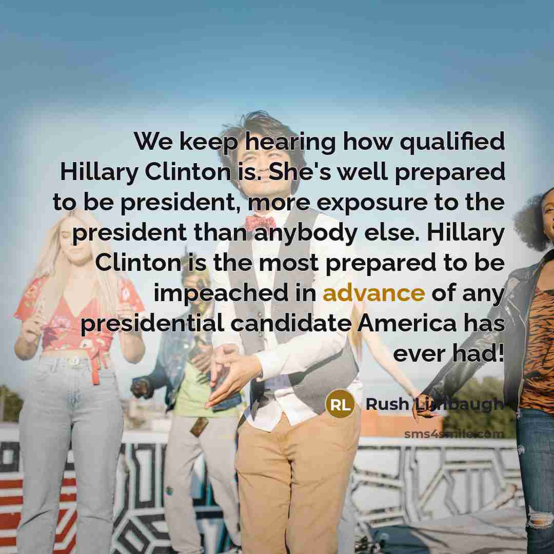 “We keep hearing how qualified Hillary Clinton is. She's well prepared to be president, more exposure to the president than anybody else. Hillary Clinton is the most prepared to be impeached in advance of any presidential candidate America has ever had!” quote by Rush Limbaugh