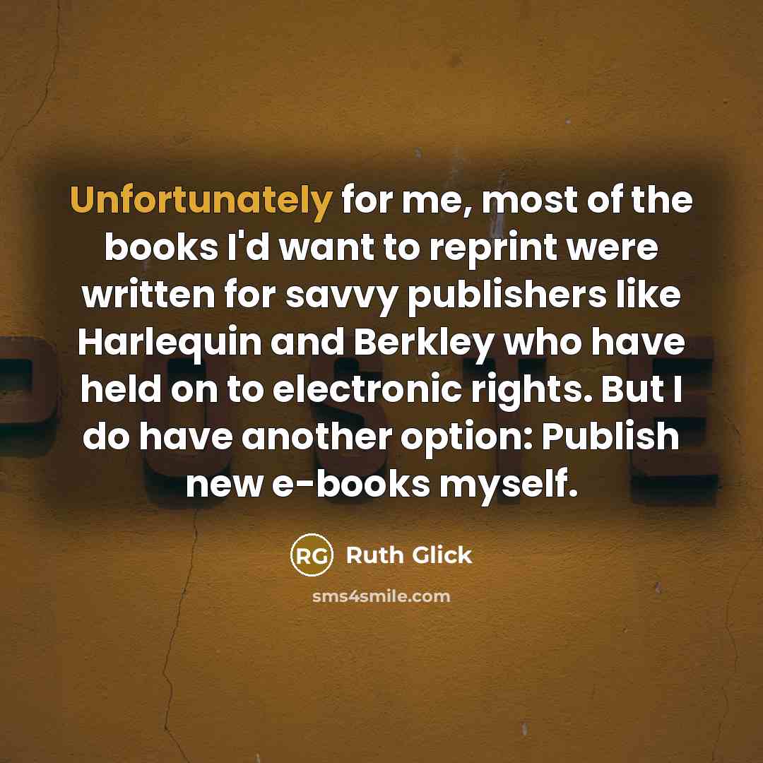 “Unfortunately for me, most of the books I'd want to reprint were written for savvy publishers like Harlequin and Berkley who have held on to electronic rights. But I do have another option: Publish new e-books myself.” quote by Ruth Glick