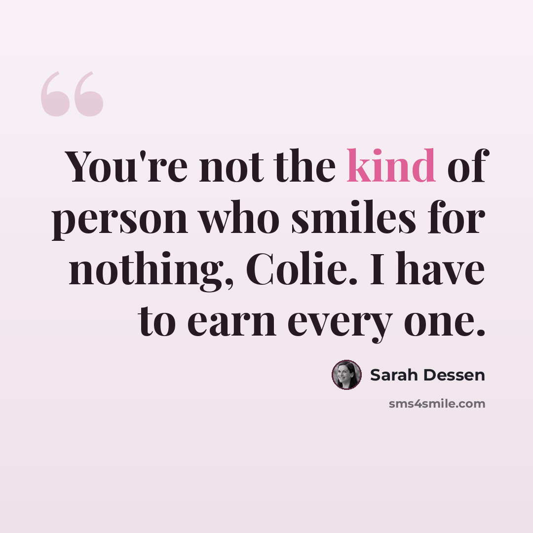 “You're not the kind of person who smiles for nothing, Colie. I have to earn every one.” quote by Sarah Dessen