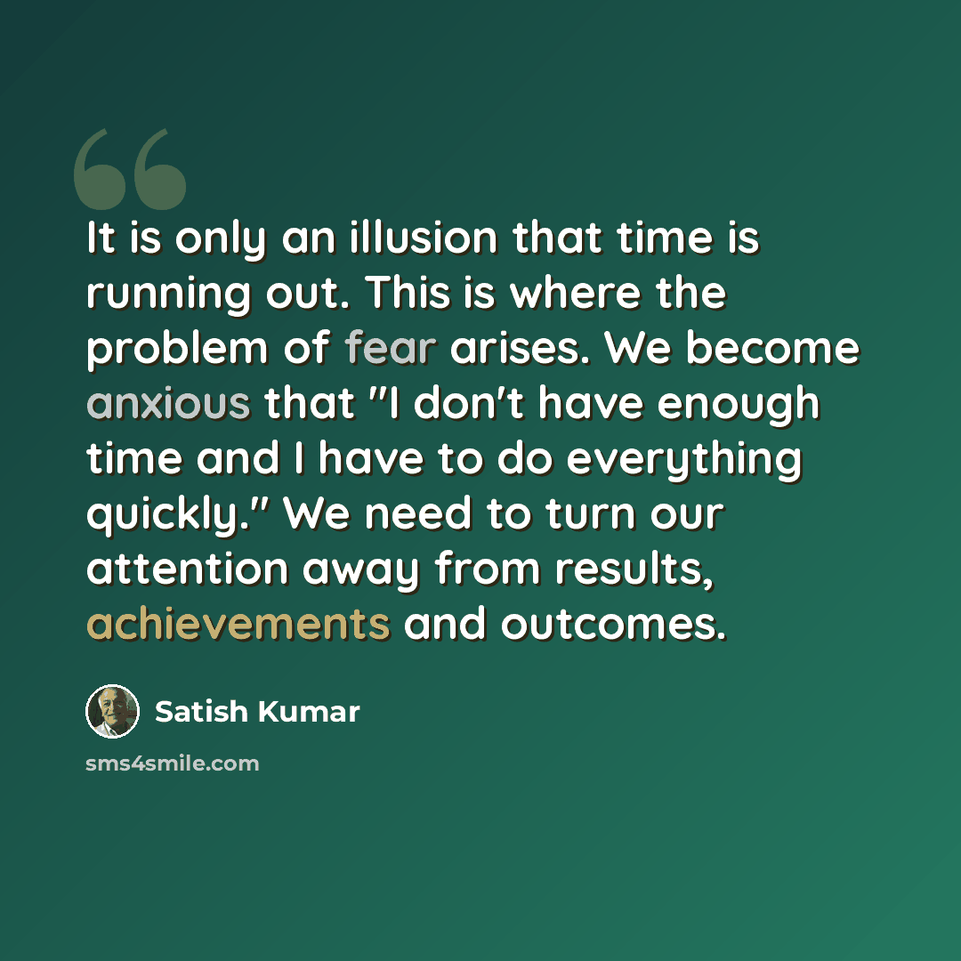 “It is only an illusion that time is running out. This is where the problem of fear arises. We become anxious that "I don't have enough time and I have to do everything quickly." We need to turn our attention away from results, achievements and outcomes.” quote by Satish Kumar