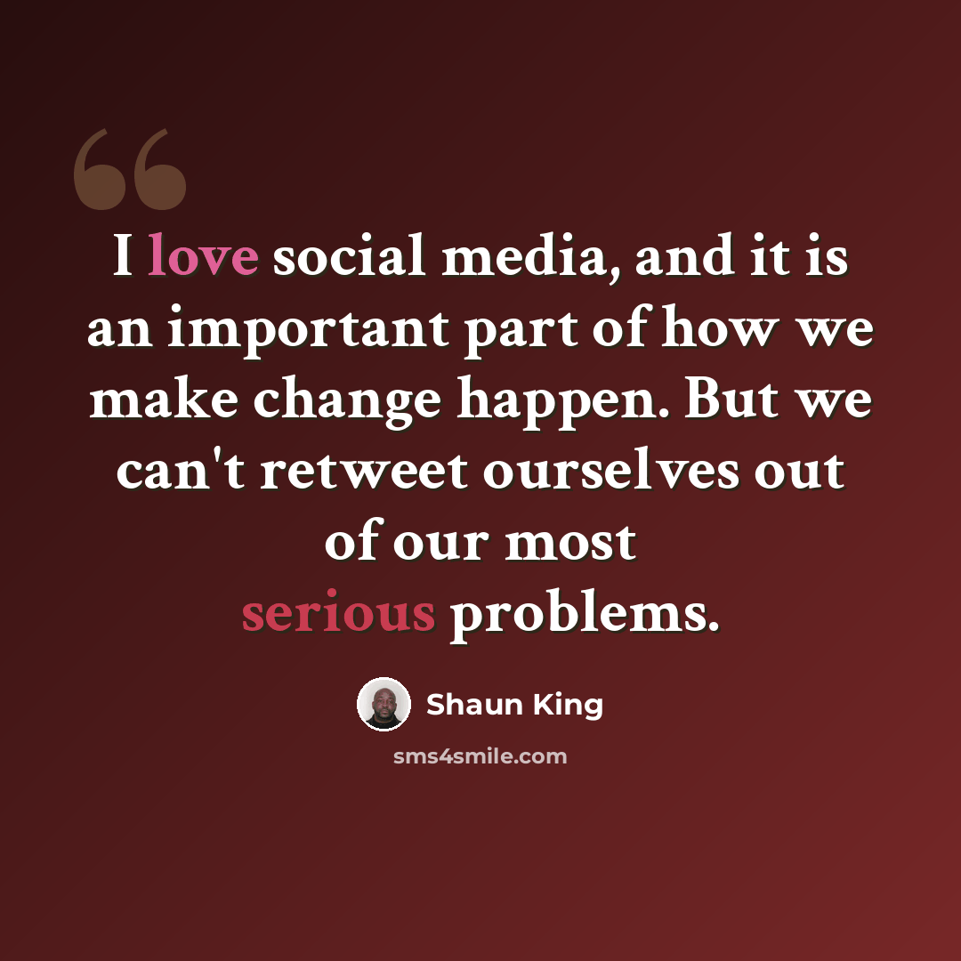 “I love social media, and it is an important part of how we make change happen. But we can't retweet ourselves out of our most serious problems.” quote by Shaun King