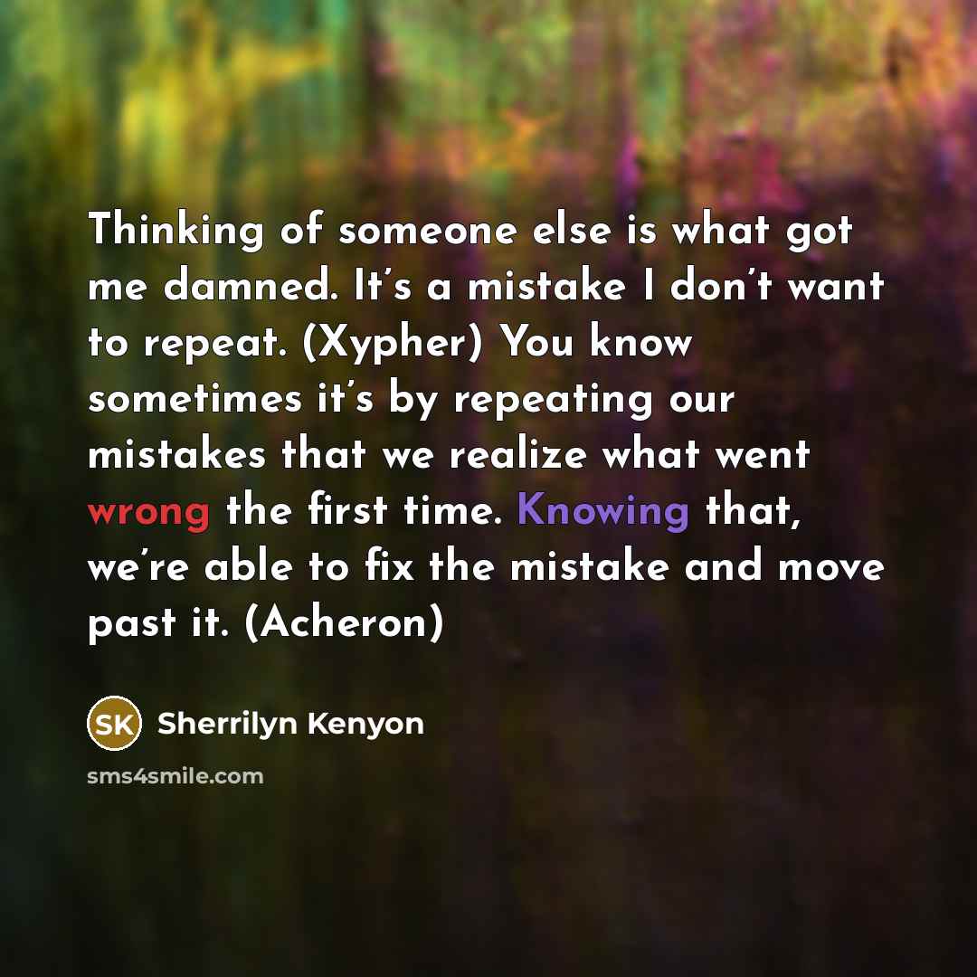 “Thinking of someone else is what got me damned. It’s a mistake I don’t want to repeat. (Xypher) You know sometimes it’s by repeating our mistakes that we realize what went wrong the first time. Knowing that, we’re able to fix the mistake and move past it. (Acheron)” quote by Sherrilyn Kenyon