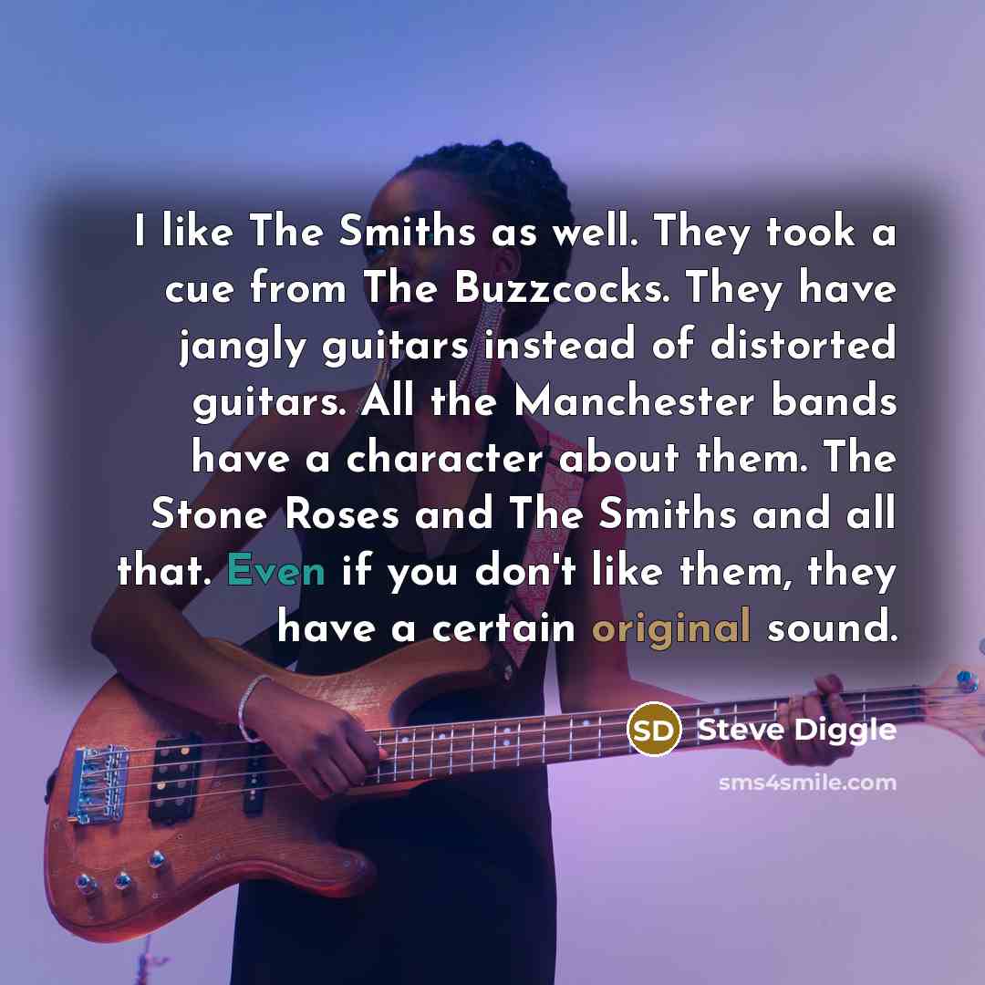 “I like The Smiths as well. They took a cue from The Buzzcocks. They have jangly guitars instead of distorted guitars. All the Manchester bands have a character about them. The Stone Roses and The Smiths and all that. Even if you don't like them, they have a certain original sound.” quote by Steve Diggle