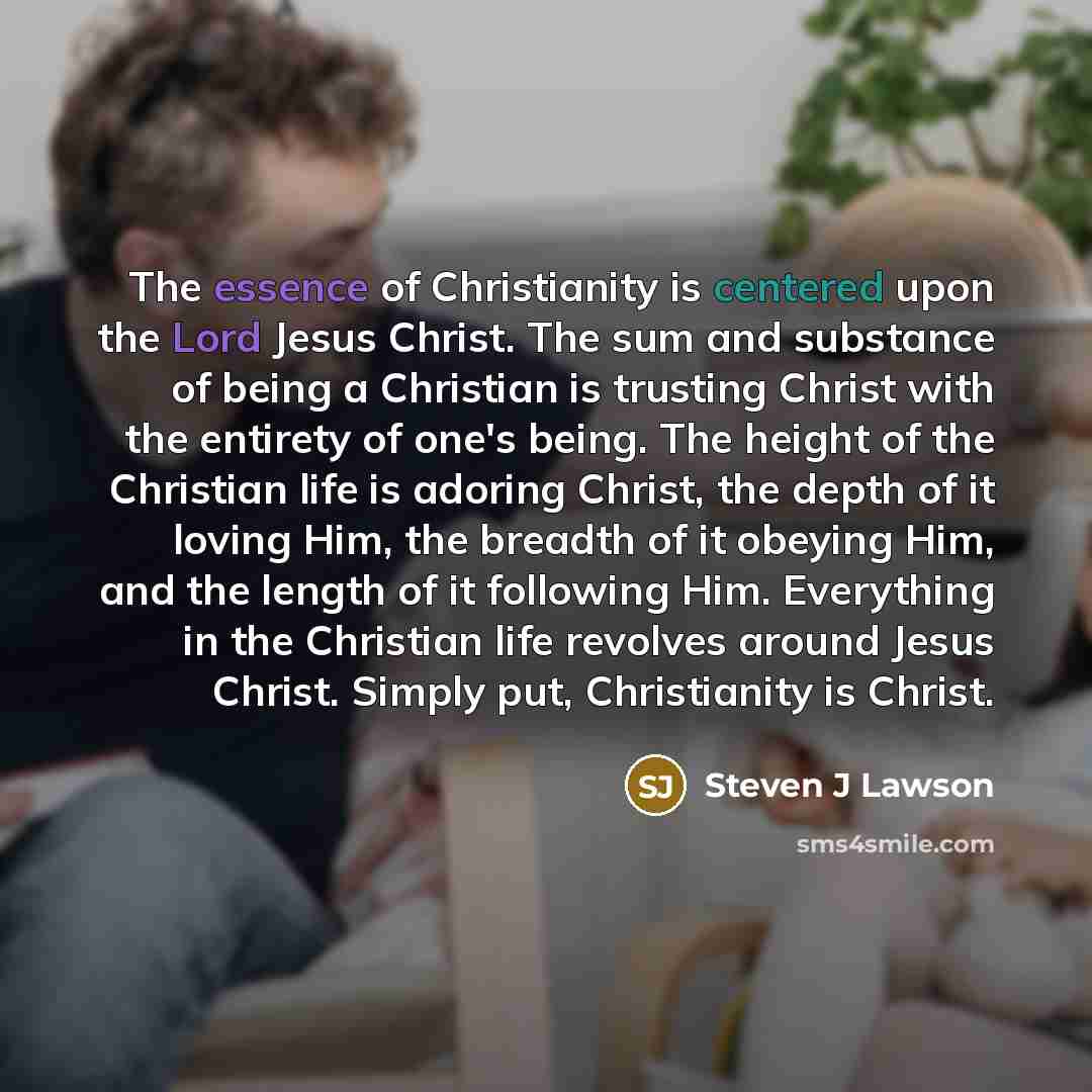 “The essence of Christianity is centered upon the Lord Jesus Christ. The sum and substance of being a Christian is trusting Christ with the entirety of one's being. The height of the Christian life is adoring Christ, the depth of it loving Him, the breadth of it obeying Him, and the length of it…” quote by Steven J Lawson