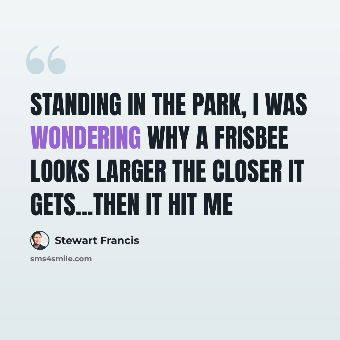 “Standing in the park, I was wondering why a frisbee looks larger the closer it gets...then it hit me” quote by Stewart Francis