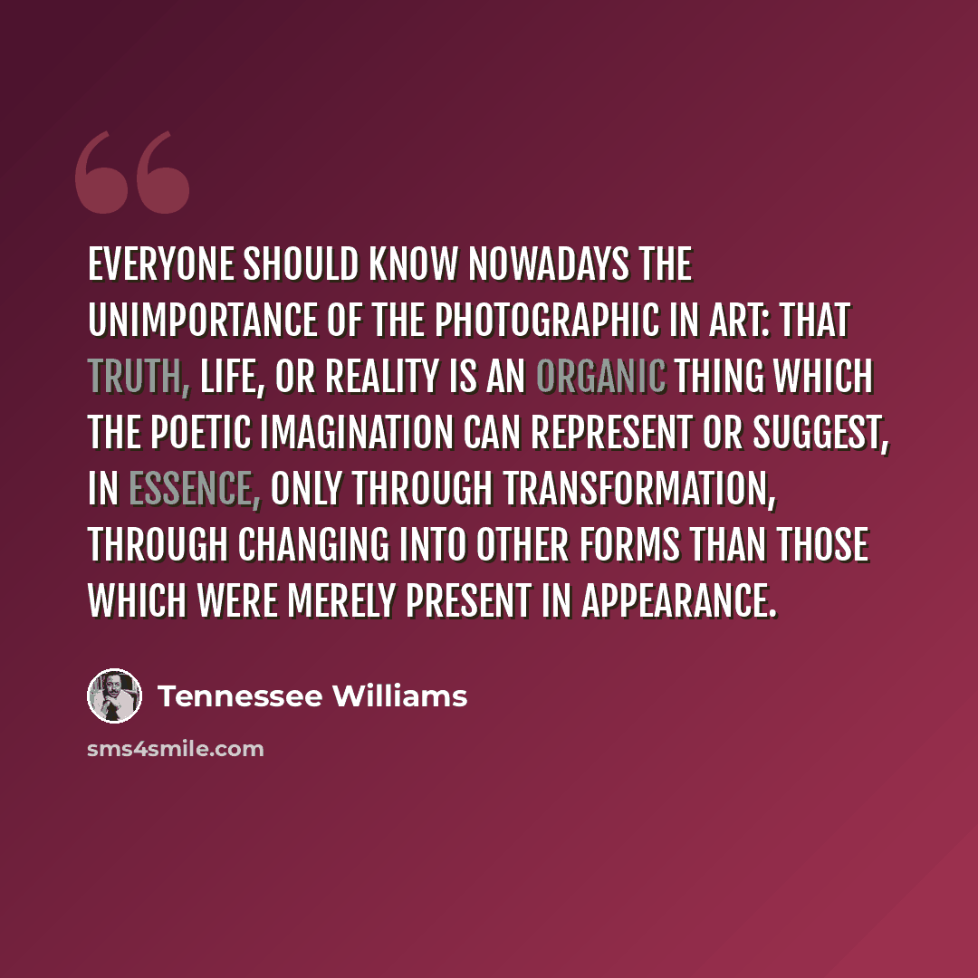 “Everyone should know nowadays the unimportance of the photographic in art: that truth, life, or reality is an organic thing which the poetic imagination can represent or suggest, in essence, only through transformation, through changing into other forms than those which were merely present in…” quote by Tennessee Williams