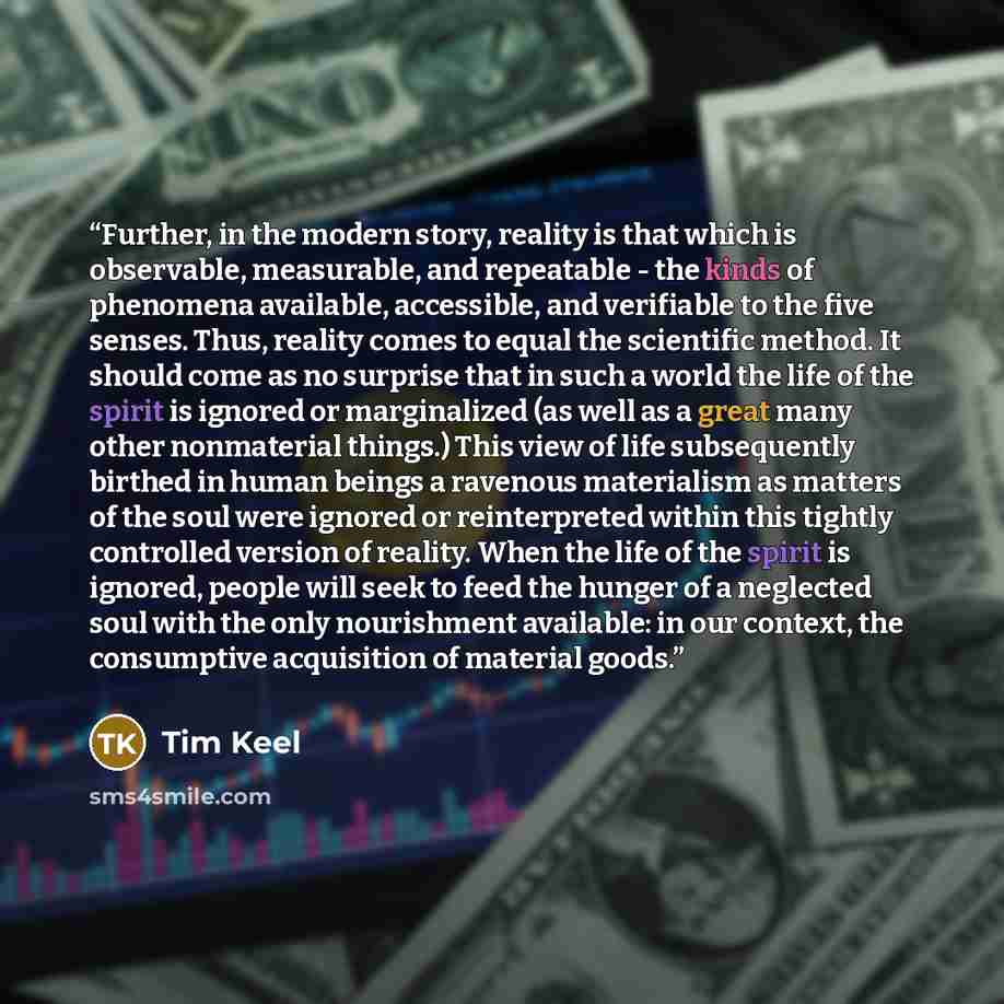 “Further, in the modern story, reality is that which is observable, measurable, and repeatable - the kinds of phenomena available, accessible, and verifiable to the five senses. Thus, reality comes to equal the scientific method. It should come as no surprise that in such a world the life of the…” quote by Tim Keel