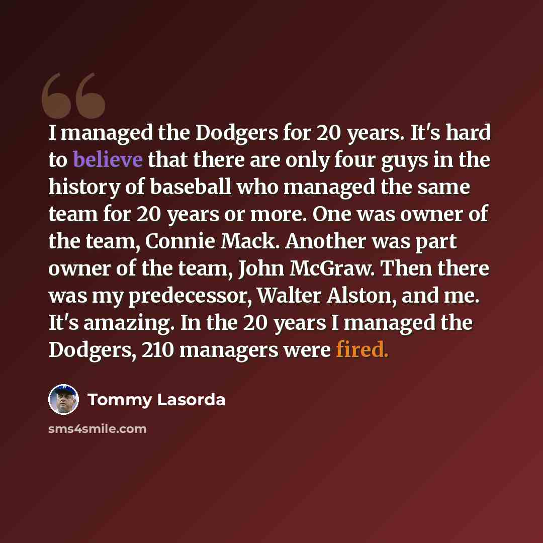 “I managed the Dodgers for 20 years. It's hard to believe that there are only four guys in the history of baseball who managed the same team for 20 years or more. One was owner of the team, Connie Mack. Another was part owner of the team, John McGraw. Then there was my predecessor, Walter Alston…” quote by Tommy Lasorda