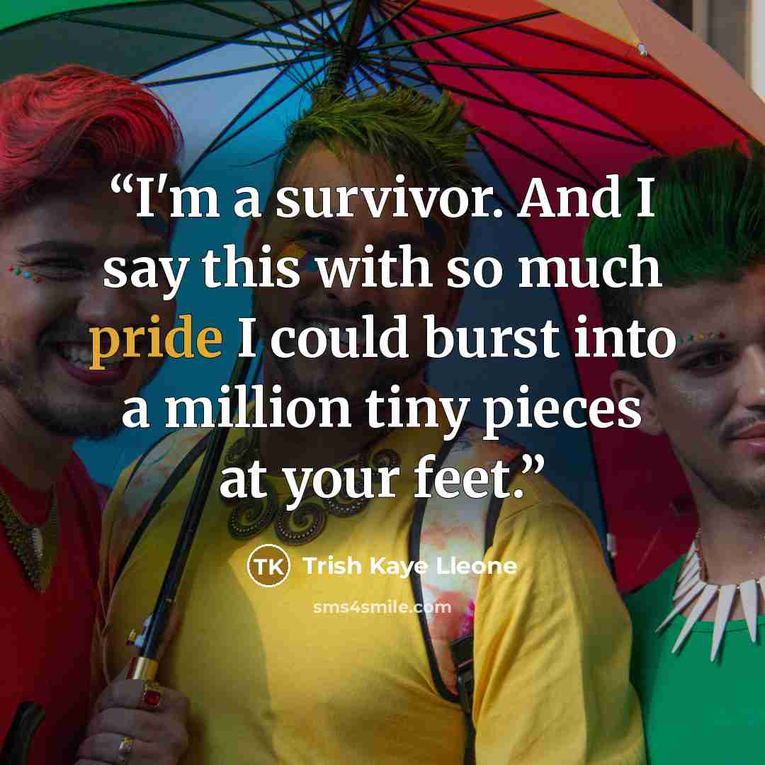 “I'm a survivor. And I say this with so much pride I could burst into a million tiny pieces at your feet.” quote by Trish Kaye Lleone