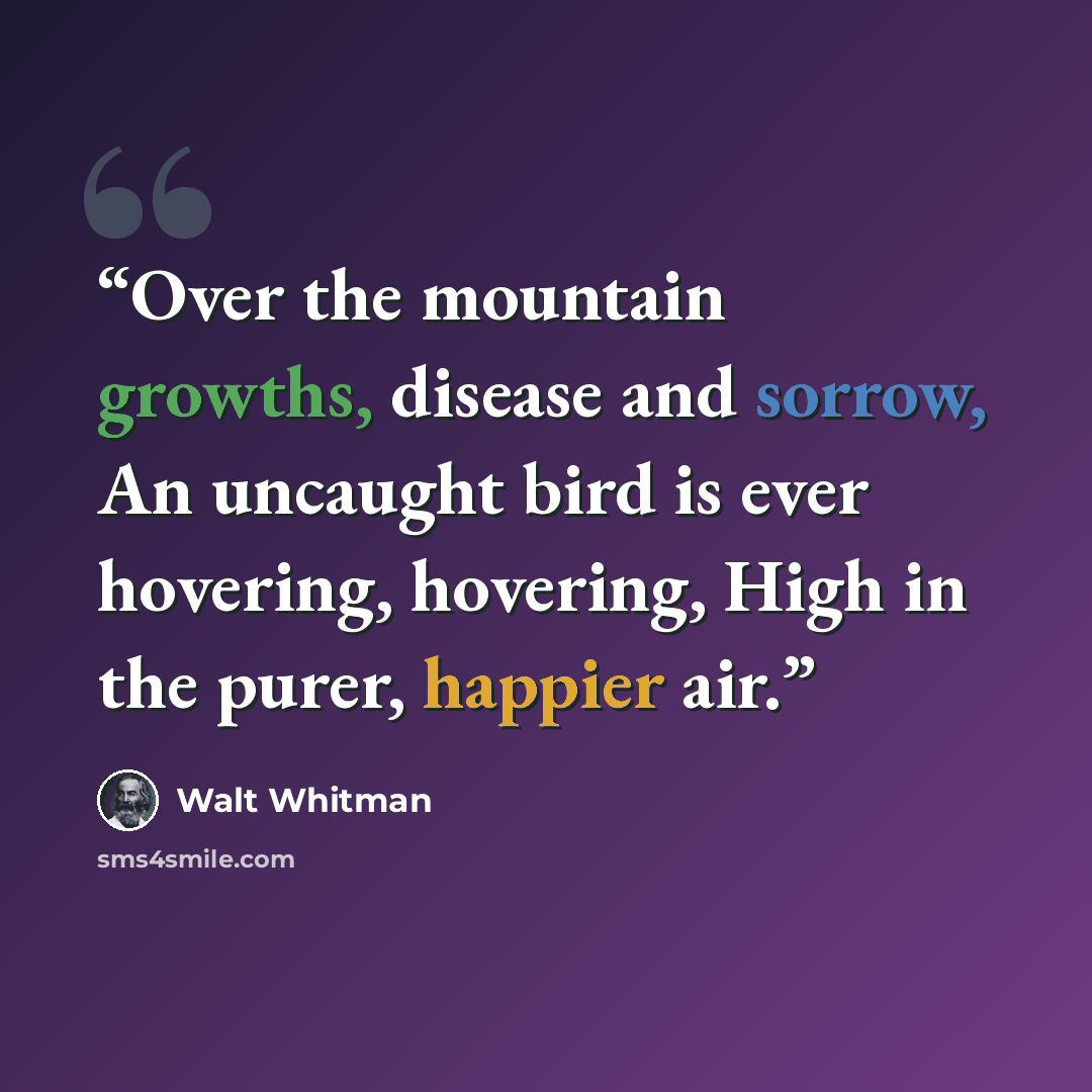 “Over the mountain growths, disease and sorrow, An uncaught bird is ever hovering, hovering, High in the purer, happier air.” quote by Walt Whitman