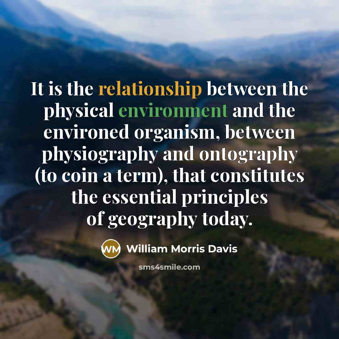 “It is the relationship between the physical environment and the environed organism, between physiography and ontography (to coin a term), that constitutes the essential principles of geography today.” quote by William Morris Davis