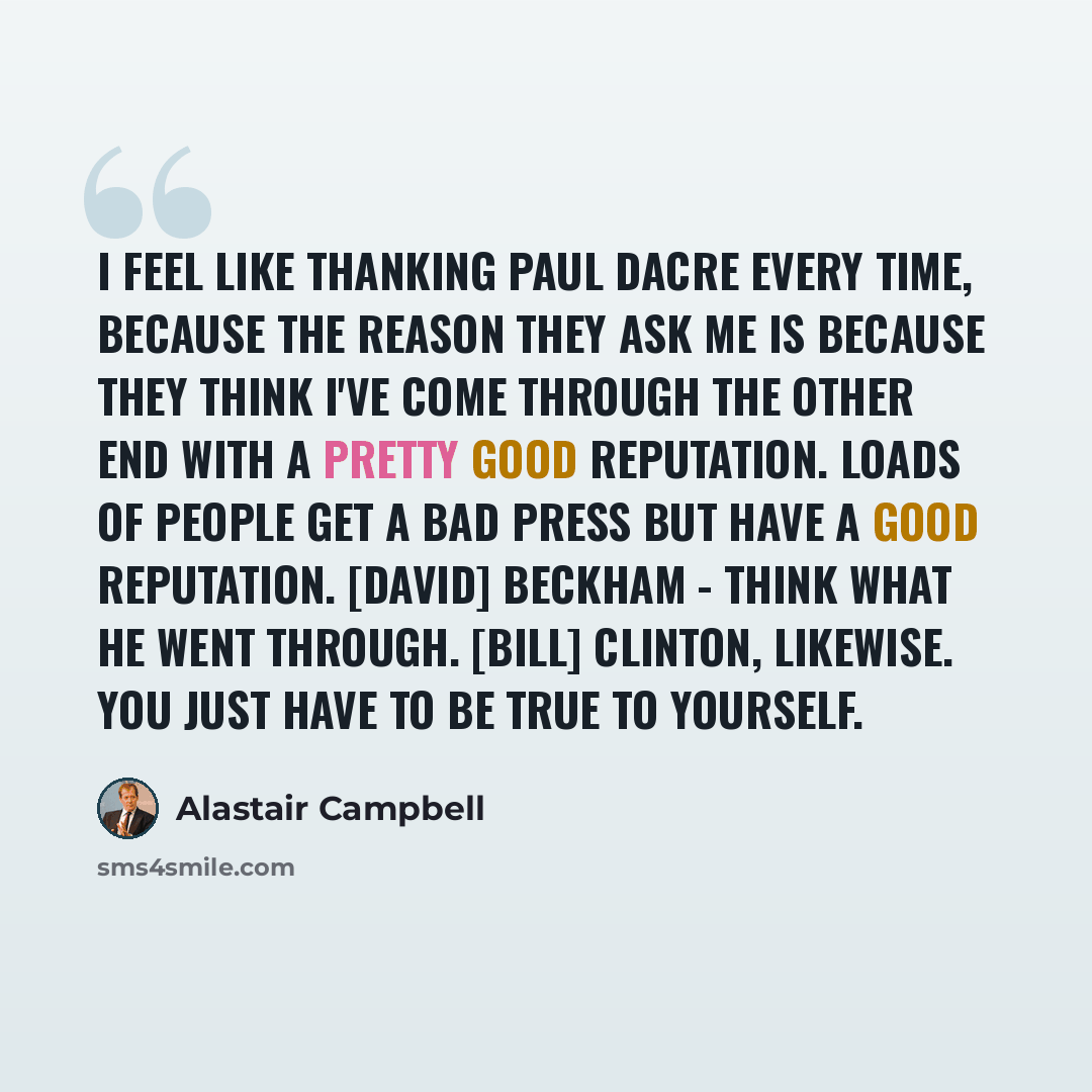 “I feel like thanking Paul Dacre every time, because the reason they ask me is because they think I've come through the other end with a pretty good reputation. Loads of people get a bad press but have a good reputation. [David] Beckham - think what he went through. [Bill] Clinton, likewise. You…” quote by Alastair Campbell