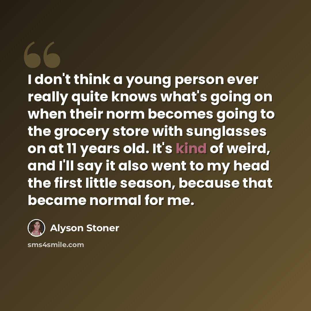 “I don't think a young person ever really quite knows what's going on when their norm becomes going to the grocery store with sunglasses on at 11 years old. It's kind of weird, and I'll say it also went to my head the first little season, because that became normal for me.” quote by Alyson Stoner
