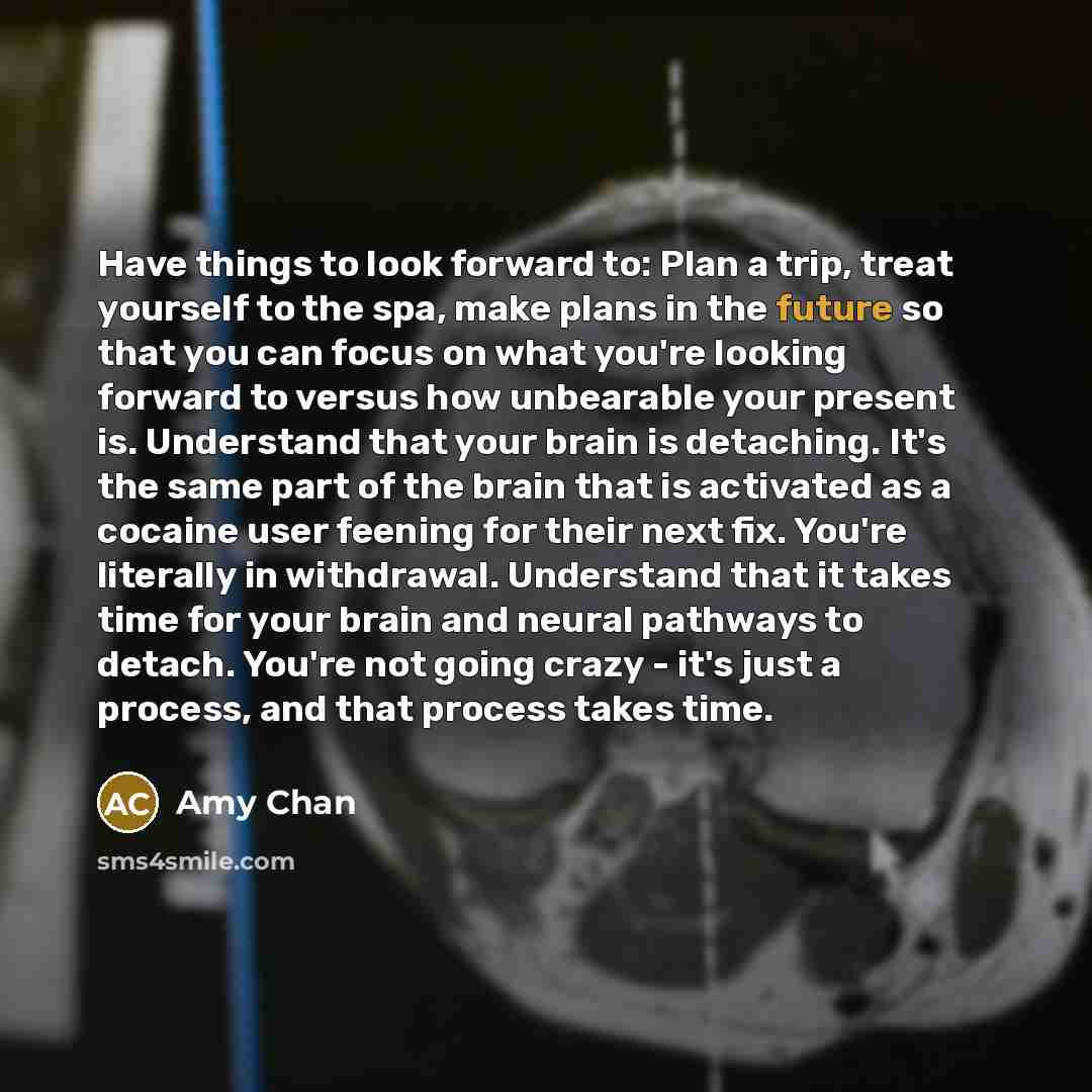 “Have things to look forward to: Plan a trip, treat yourself to the spa, make plans in the future so that you can focus on what you're looking forward to versus how unbearable your present is. Understand that your brain is detaching. It's the same part of the brain that is activated as a cocaine…” quote by Amy Chan