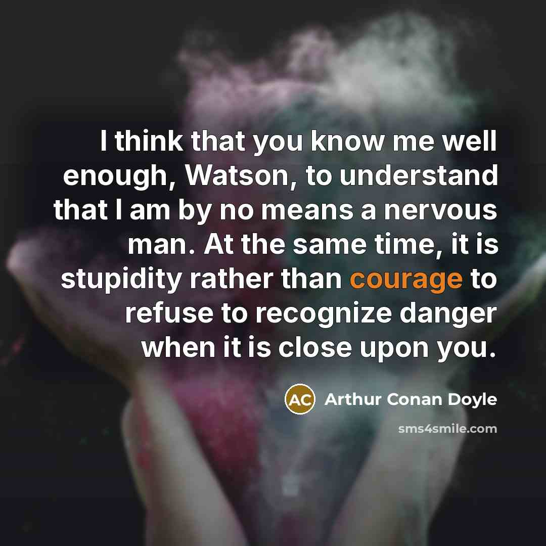 “I think that you know me well enough, Watson, to understand that I am by no means a nervous man. At the same time, it is stupidity rather than courage to refuse to recognize danger when it is close upon you.” quote by Arthur Conan Doyle