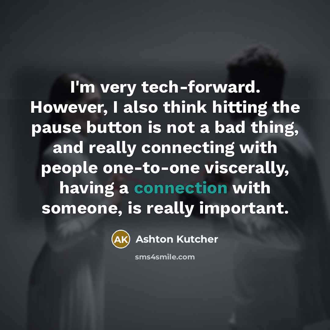 “I'm very tech-forward. However, I also think hitting the pause button is not a bad thing, and really connecting with people one-to-one viscerally, having a connection with someone, is really important.” quote by Ashton Kutcher