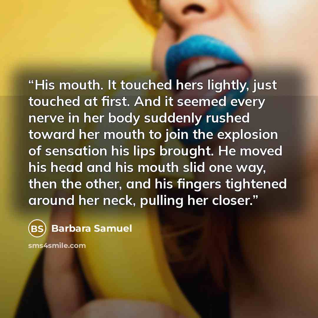 “His mouth. It touched hers lightly, just touched at first. And it seemed every nerve in her body suddenly rushed toward her mouth to join the explosion of sensation his lips brought. He moved his head and his mouth slid one way, then the other, and his fingers tightened around her neck, pulling…” quote by Barbara Samuel