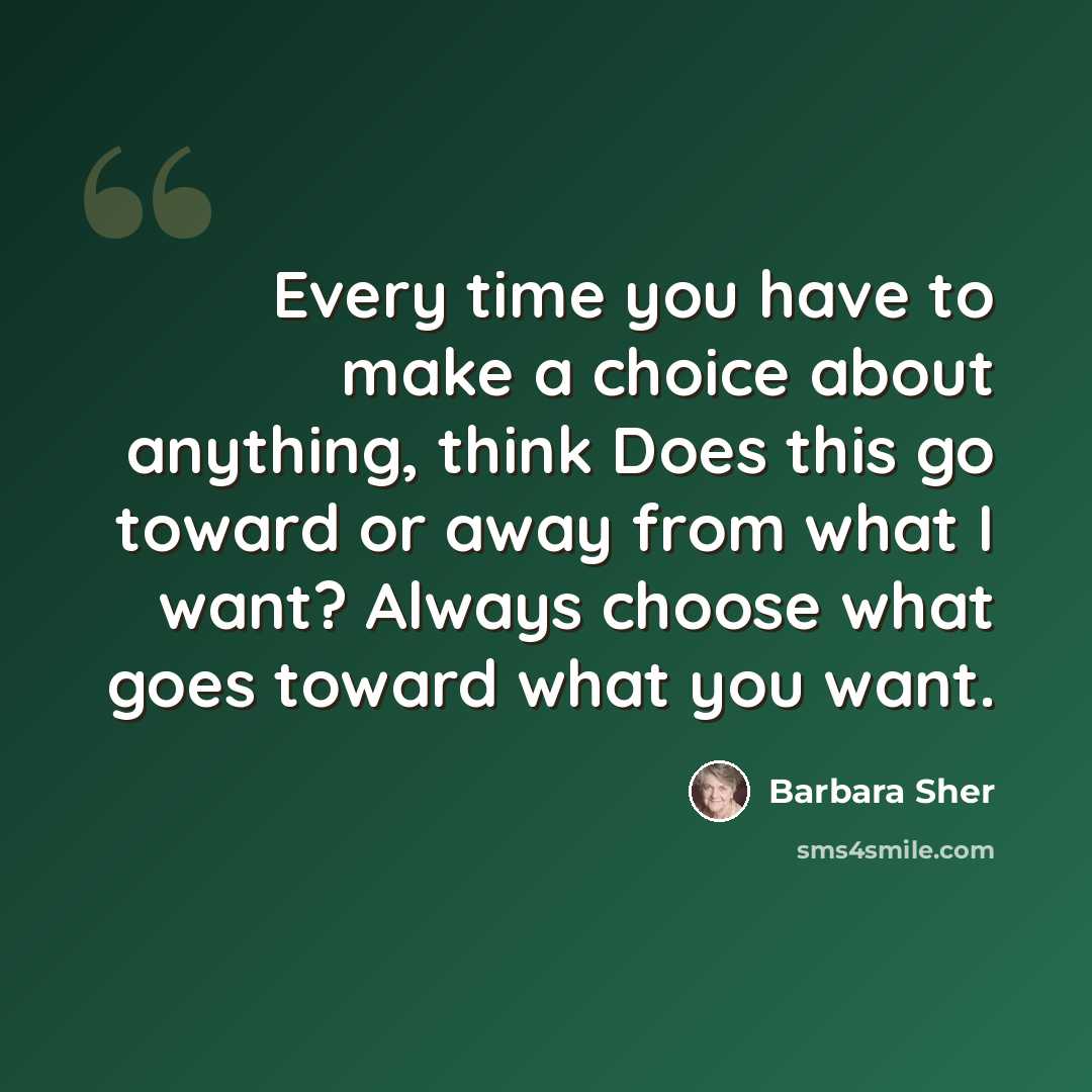 “Every time you have to make a choice about anything, think Does this go toward or away from what I want? Always choose what goes toward what you want.” quote by Barbara Sher