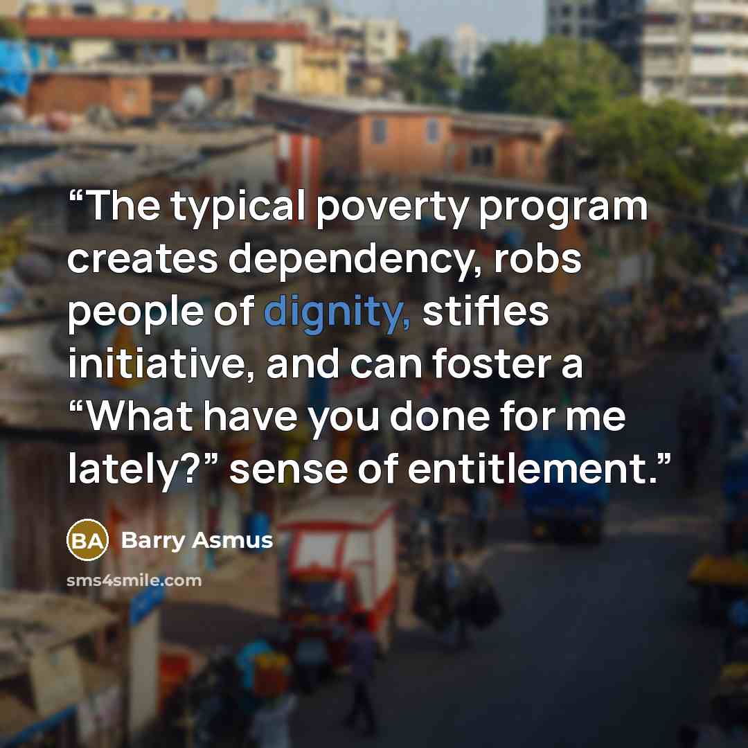 “The typical poverty program creates dependency, robs people of dignity, stifles initiative, and can foster a “What have you done for me lately?” sense of entitlement.” quote by Barry Asmus
