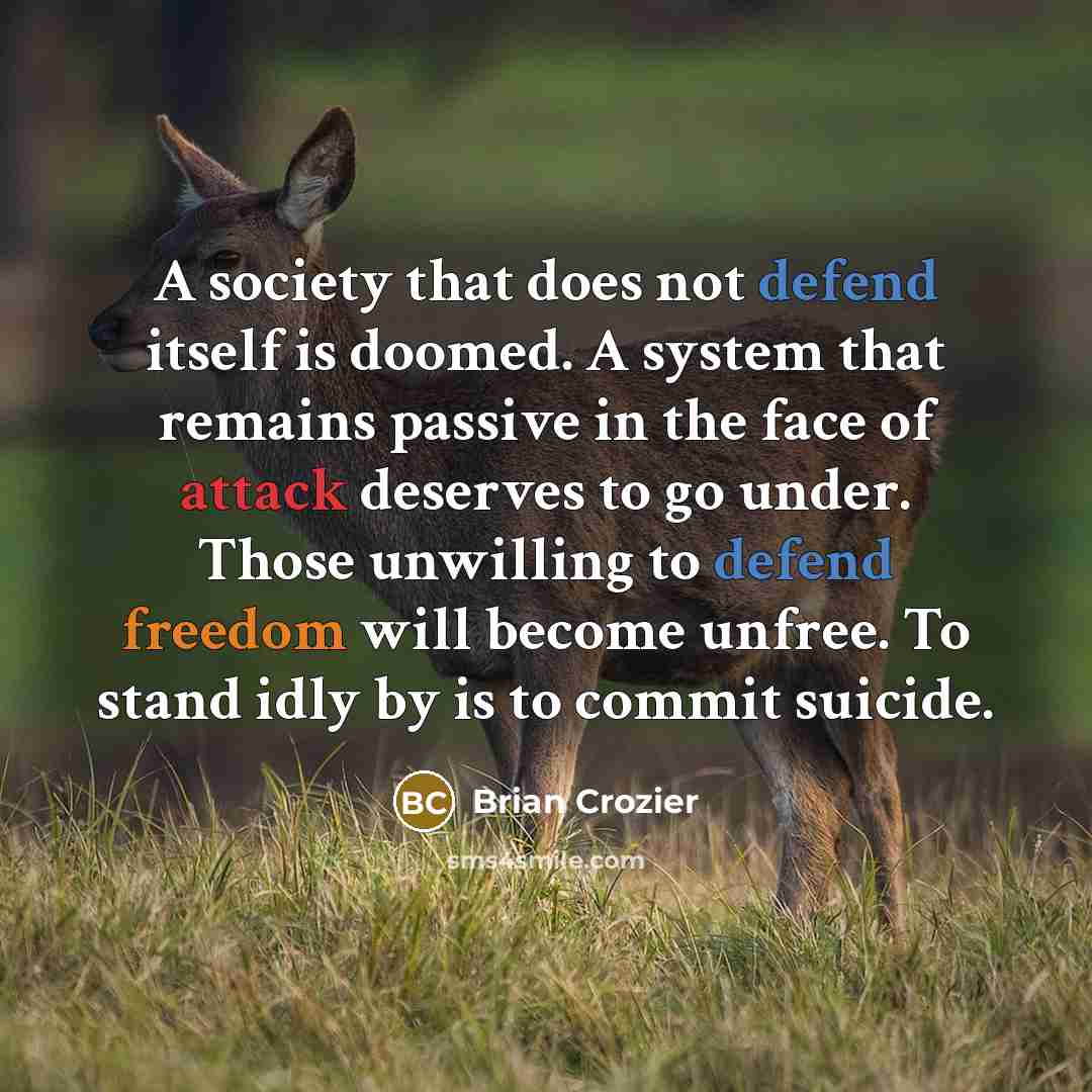 “A society that does not defend itself is doomed. A system that remains passive in the face of attack deserves to go under. Those unwilling to defend freedom will become unfree. To stand idly by is to commit suicide.” quote by Brian Crozier