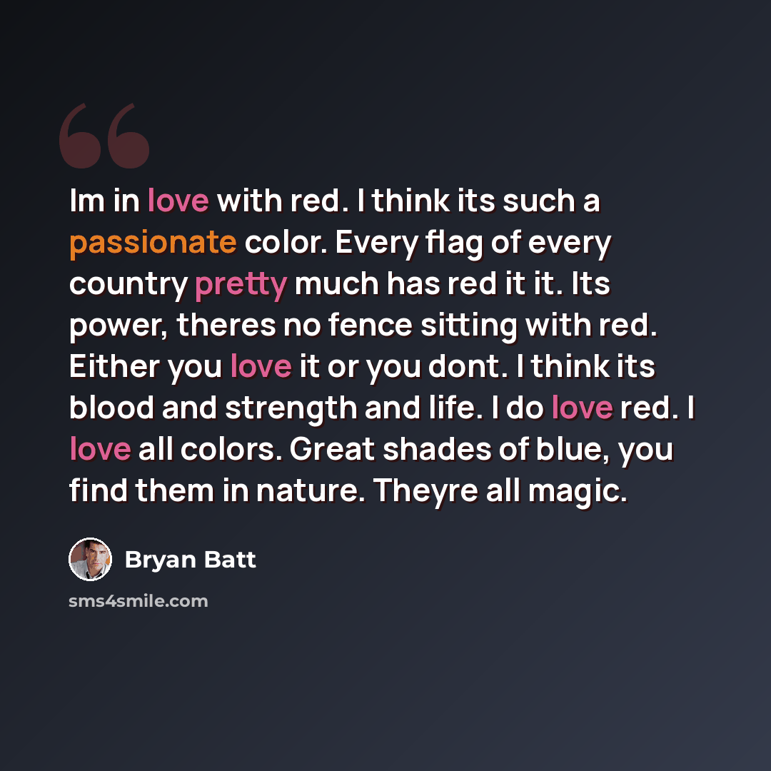 “Im in love with red. I think its such a passionate color. Every flag of every country pretty much has red it it. Its power, theres no fence sitting with red. Either you love it or you dont. I think its blood and strength and life. I do love red. I love all colors. Great shades of blue, you find…” quote by Bryan Batt