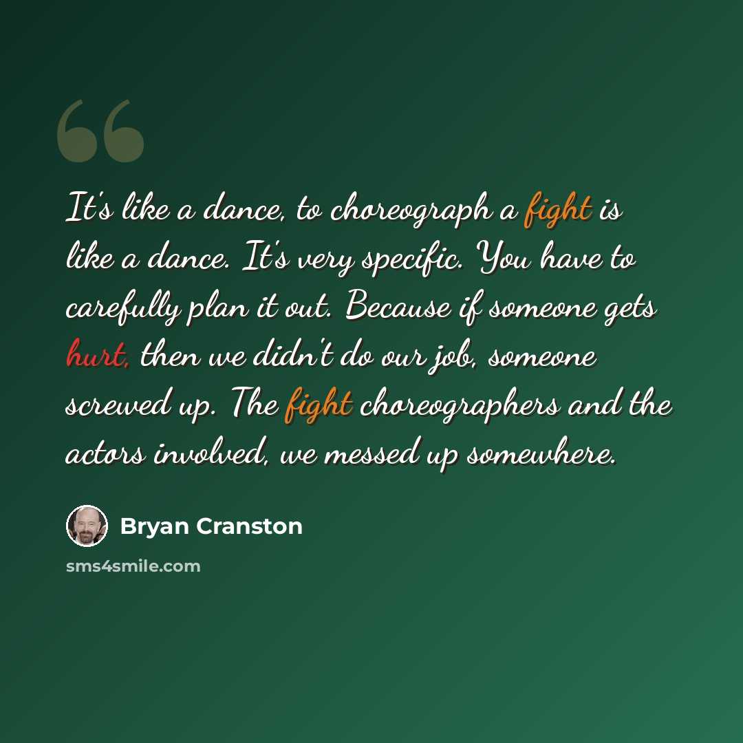 “It's like a dance, to choreograph a fight is like a dance. It's very specific. You have to carefully plan it out. Because if someone gets hurt, then we didn't do our job, someone screwed up. The fight choreographers and the actors involved, we messed up somewhere.” quote by Bryan Cranston