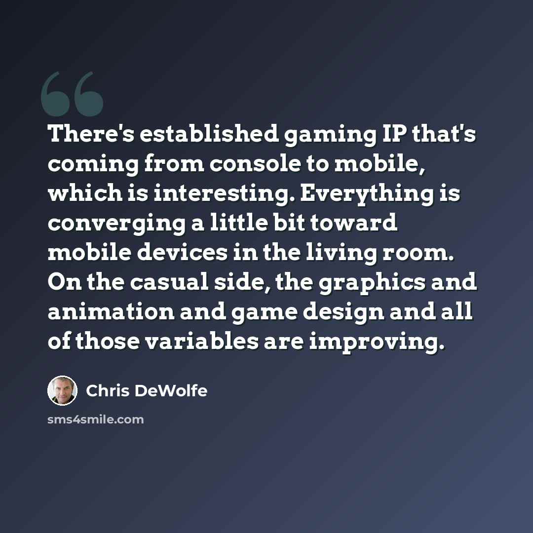 “There's established gaming IP that's coming from console to mobile, which is interesting. Everything is converging a little bit toward mobile devices in the living room. On the casual side, the graphics and animation and game design and all of those variables are improving.” quote by Chris DeWolfe