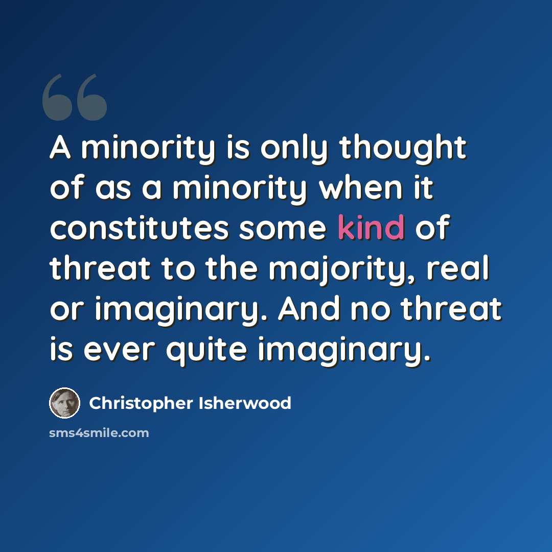 “A minority is only thought of as a minority when it constitutes some kind of threat to the majority, real or imaginary. And no threat is ever quite imaginary.” quote by Christopher Isherwood