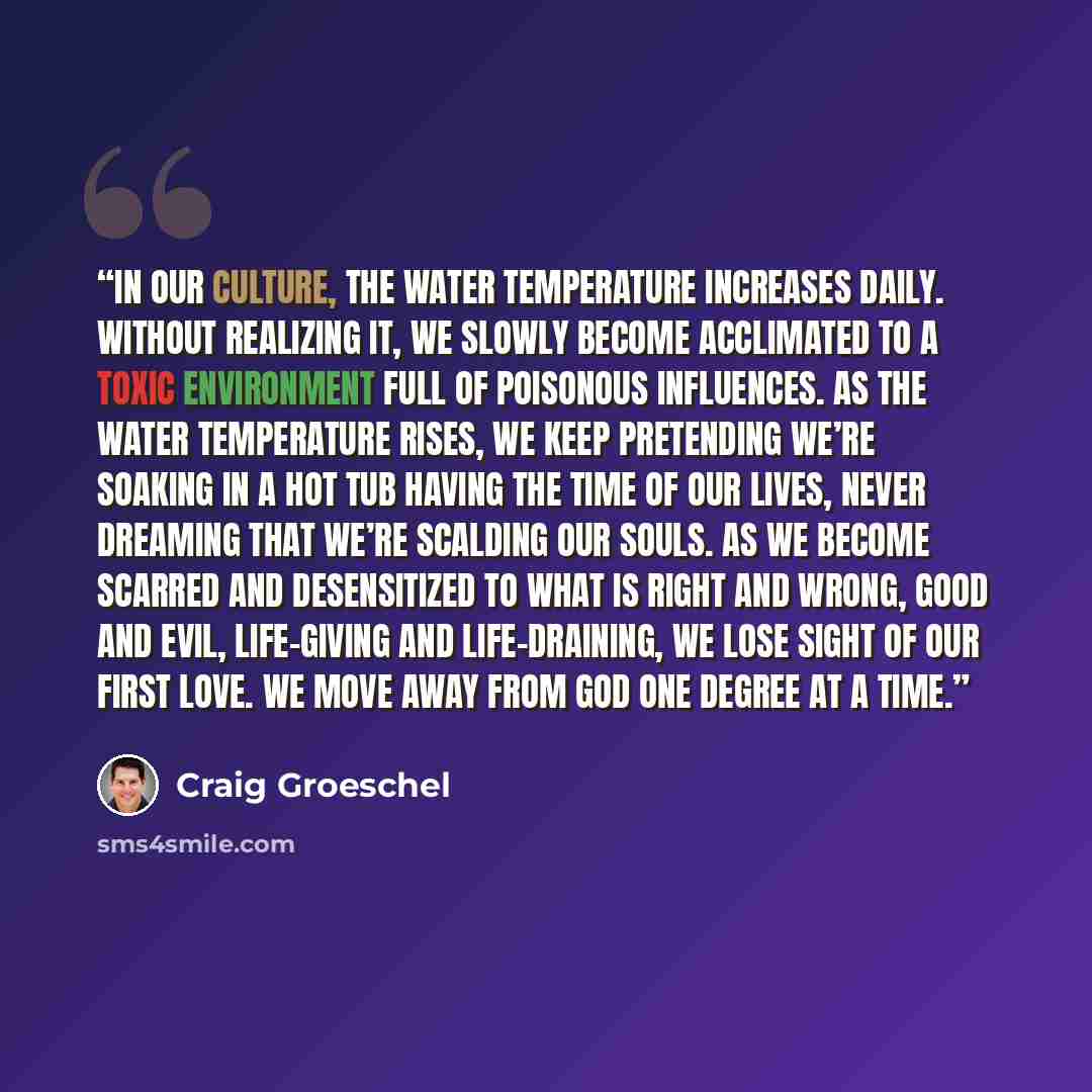 “In our culture, the water temperature increases daily. Without realizing it, we slowly become acclimated to a toxic environment full of poisonous influences. As the water temperature rises, we keep pretending we’re soaking in a hot tub having the time of our lives, never dreaming that we’re…” quote by Craig Groeschel