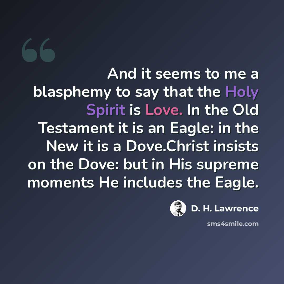 “And it seems to me a blasphemy to say that the Holy Spirit is Love. In the Old Testament it is an Eagle: in the New it is a Dove.Christ insists on the Dove: but in His supreme moments He includes the Eagle.” quote by D. H. Lawrence