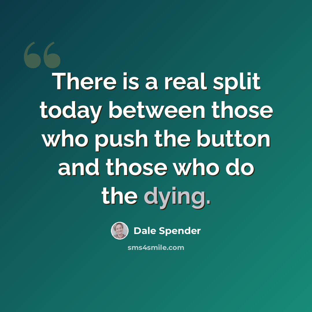 “There is a real split today between those who push the button and those who do the dying.” quote by Dale Spender